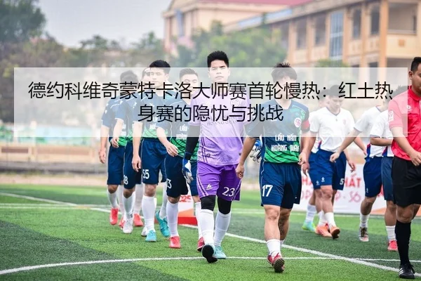 德约科维奇蒙特卡洛大师赛首轮慢热：红土热身赛的隐忧与挑战